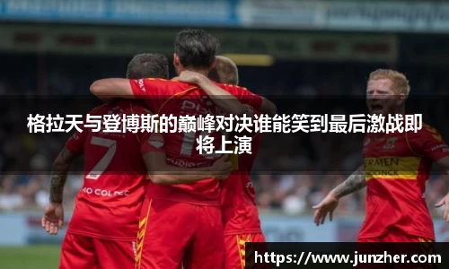 beats365格拉天与登博斯的巅峰对决谁能笑到最后激战即将上演
