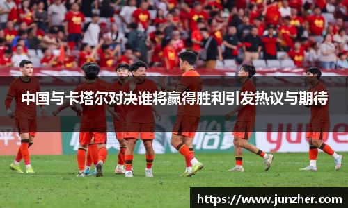 中国与卡塔尔对决谁将赢得胜利引发热议与期待